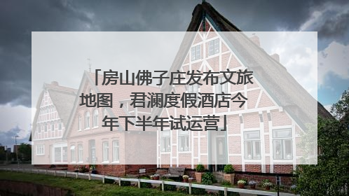 房山佛子庄发布文旅地图，君澜度假酒店今年下半年试运营