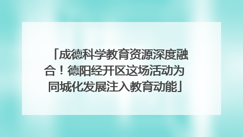 成德科学教育资源深度融合！德阳经开区这场活动为同城化发展注入教育动能