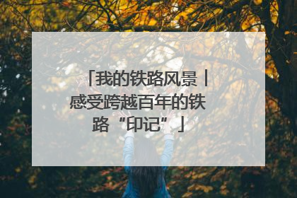 我的铁路风景︱感受跨越百年的铁路“印记”