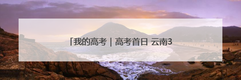 我的高考｜高考首日 云南38.24万名考生奔赴考场