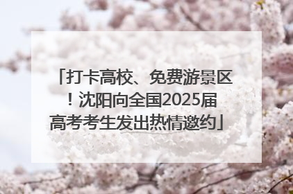 打卡高校、免费游景区！沈阳向全国2025届高考考生发出热情邀约