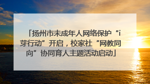 扬州市未成年人网络保护“i芽行动”开启，校家社“网教同向”协同育人主题活动启动