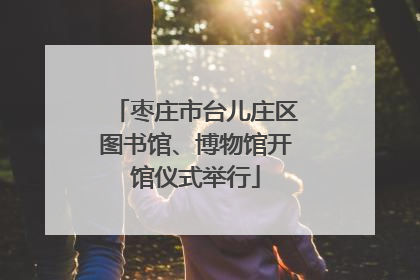 枣庄市台儿庄区图书馆、博物馆开馆仪式举行
