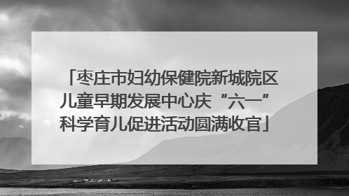 枣庄市妇幼保健院新城院区儿童早期发展中心庆“六一”科学育儿促进活动圆满收官