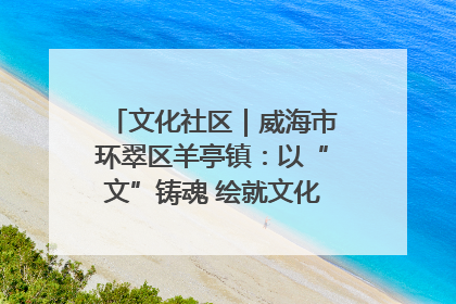 文化社区｜威海市环翠区羊亭镇：以“文”铸魂 绘就文化社区新画卷