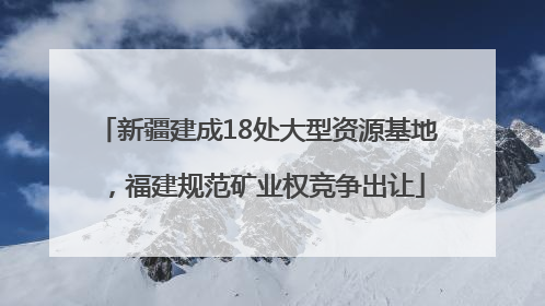 新疆建成18处大型资源基地，福建规范矿业权竞争出让
