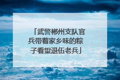 武警郴州支队官兵带着家乡味的粽子看望退伍老兵