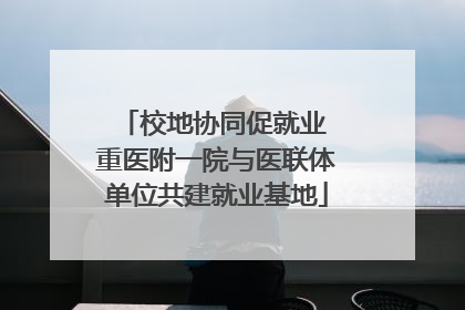 校地协同促就业 重医附一院与医联体单位共建就业基地