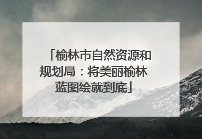榆林市自然资源和规划局：将美丽榆林蓝图绘就到底