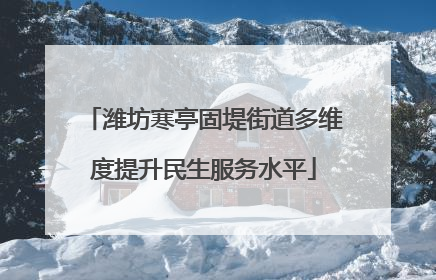潍坊寒亭固堤街道多维度提升民生服务水平