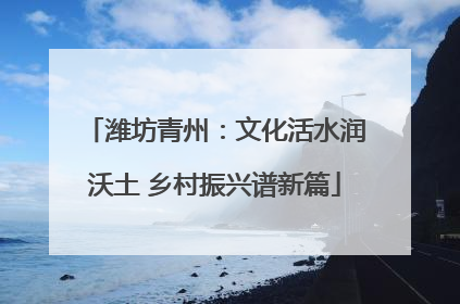 潍坊青州：文化活水润沃土 乡村振兴谱新篇