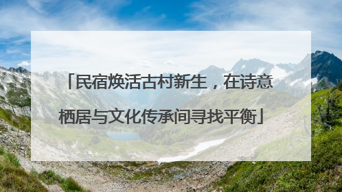民宿焕活古村新生，在诗意栖居与文化传承间寻找平衡