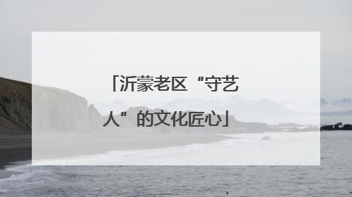 沂蒙老区“守艺人”的文化匠心