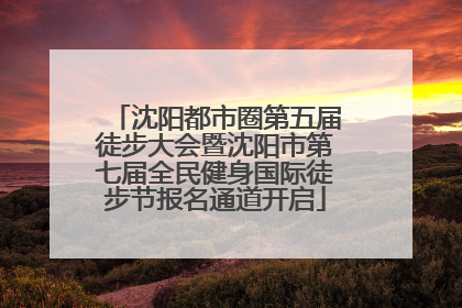 沈阳都市圈第五届徒步大会暨沈阳市第七届全民健身国际徒步节报名通道开启