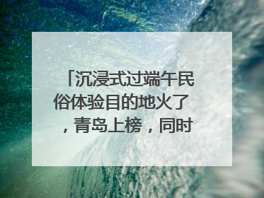 沉浸式过端午民俗体验目的地火了，青岛上榜，同时入选亲子游热门Top10