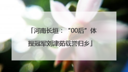 河南长垣：“00后”体操冠军刘津茹载誉归乡