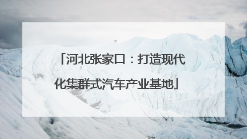 河北张家口：打造现代化集群式汽车产业基地