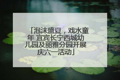 泡沫盛夏，戏水童年 宜宾长宁西城幼儿园及丽雅分园开展庆六一活动