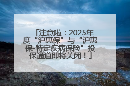 注意啦：2025年度“沪惠保”与“沪惠保-特定疾病保险”投保通道即将关闭！