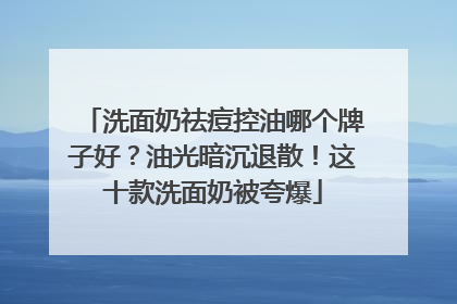 洗面奶祛痘控油哪个牌子好？油光暗沉退散！这十款洗面奶被夸爆