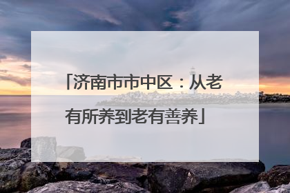 济南市市中区：从老有所养到老有善养