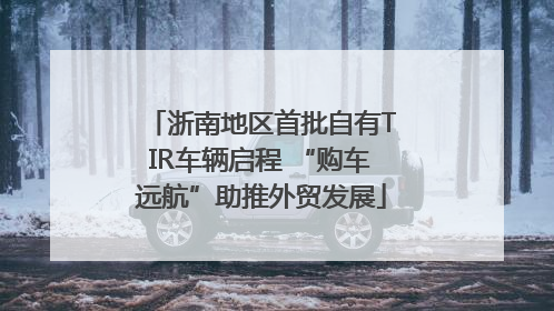 浙南地区首批自有TIR车辆启程 “购车远航”助推外贸发展