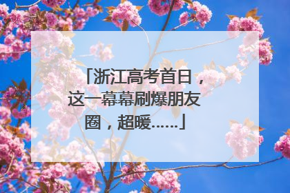 浙江高考首日，这一幕幕刷爆朋友圈，超暖……