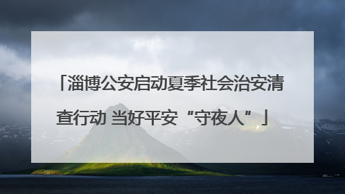 淄博公安启动夏季社会治安清查行动 当好平安“守夜人”