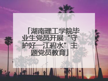 湖南理工学院毕业生党员开展“守护好一江碧水”主题党员教育