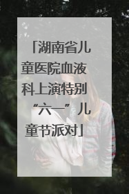湖南省儿童医院血液科上演特别“六一”儿童节派对