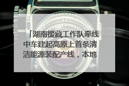 湖南援藏工作队牵线中车建起高原上首条清洁能源装配产线，本地大学生成车间检验员