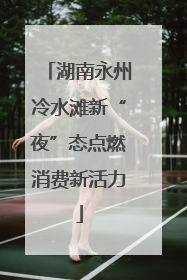 湖南永州冷水滩新“夜”态点燃消费新活力