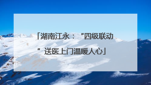 湖南江永：“四级联动”送医上门温暖人心