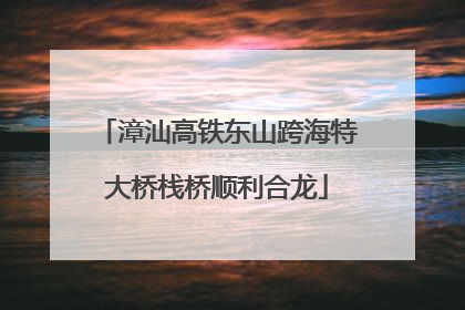 漳汕高铁东山跨海特大桥栈桥顺利合龙