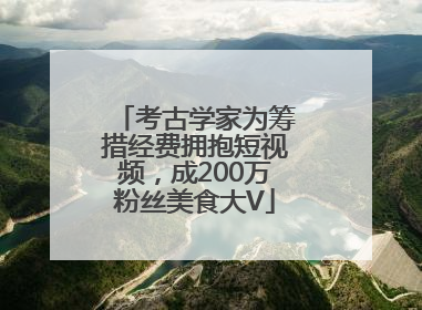 考古学家为筹措经费拥抱短视频，成200万粉丝美食大V