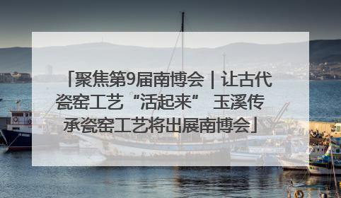 聚焦第9届南博会｜让古代瓷窑工艺“活起来” 玉溪传承瓷窑工艺将出展南博会
