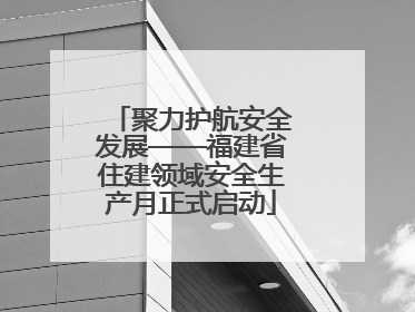 聚力护航安全发展——福建省住建领域安全生产月正式启动