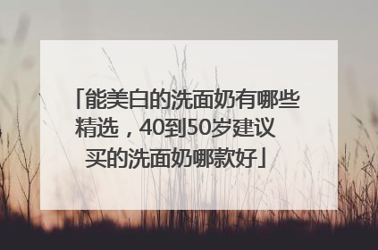 能美白的洗面奶有哪些精选，40到50岁建议买的洗面奶哪款好