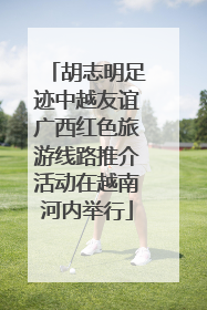 胡志明足迹中越友谊广西红色旅游线路推介活动在越南河内举行