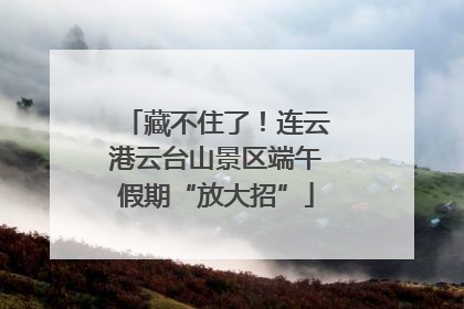 藏不住了！连云港云台山景区端午假期“放大招”