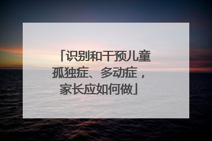 识别和干预儿童孤独症、多动症，家长应如何做