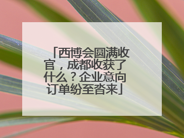 西博会圆满收官，成都收获了什么？企业意向订单纷至沓来