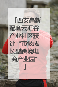 西安高新配套云汇谷产业社区获评“市级成长型跨境电商产业园”