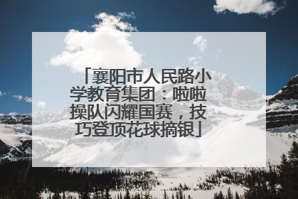 襄阳市人民路小学教育集团：啦啦操队闪耀国赛，技巧登顶花球摘银