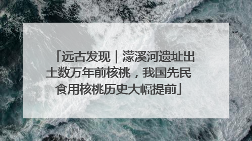 远古发现｜濛溪河遗址出土数万年前核桃，我国先民食用核桃历史大幅提前