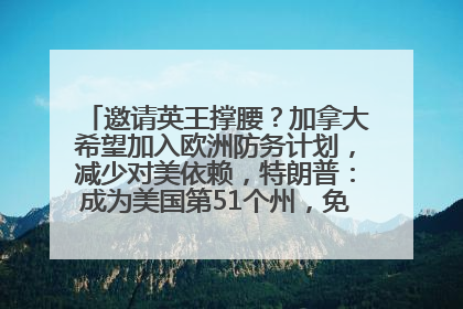 邀请英王撑腰？加拿大希望加入欧洲防务计划，减少对美依赖，特朗普：成为美国第51个州，免费用“金穹”