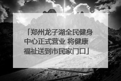 郑州龙子湖全民健身中心正式营业 将健康福祉送到市民家门口