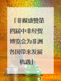 非媒盛赞第四届中非经贸博览会为非洲各国带来发展机遇