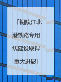 铜陵江北港铁路专用线建设取得重大进展
