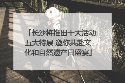 长沙将推出十大活动五大特展 邀你共赴文化和自然遗产日盛宴